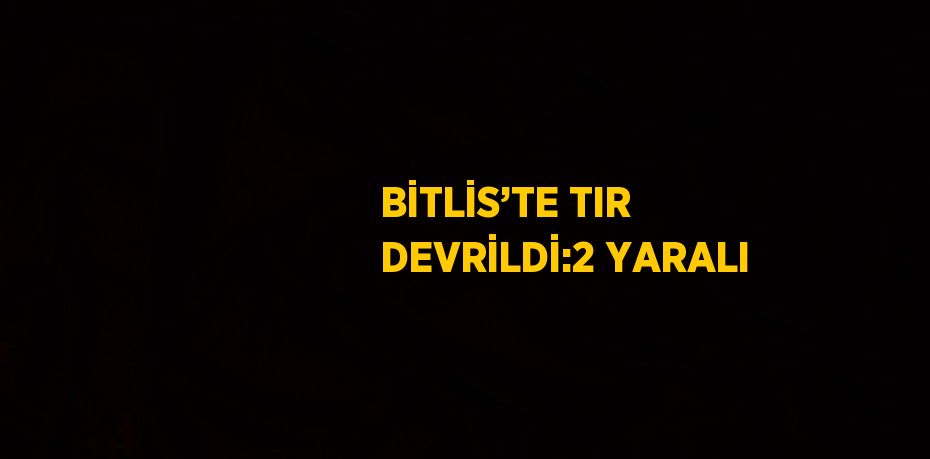 BİTLİS’TE TIR DEVRİLDİ:2 YARALI