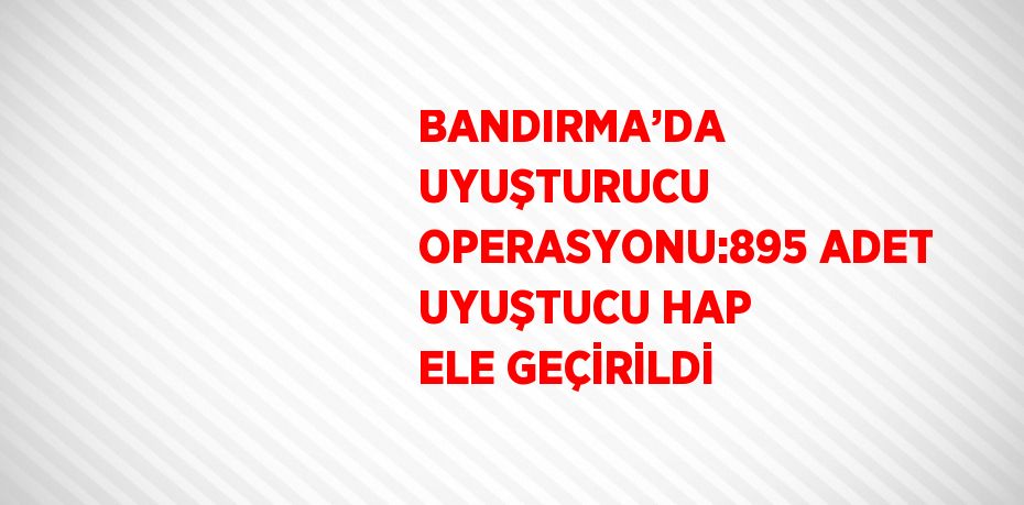 BANDIRMA’DA UYUŞTURUCU OPERASYONU:895 ADET UYUŞTUCU HAP ELE GEÇİRİLDİ