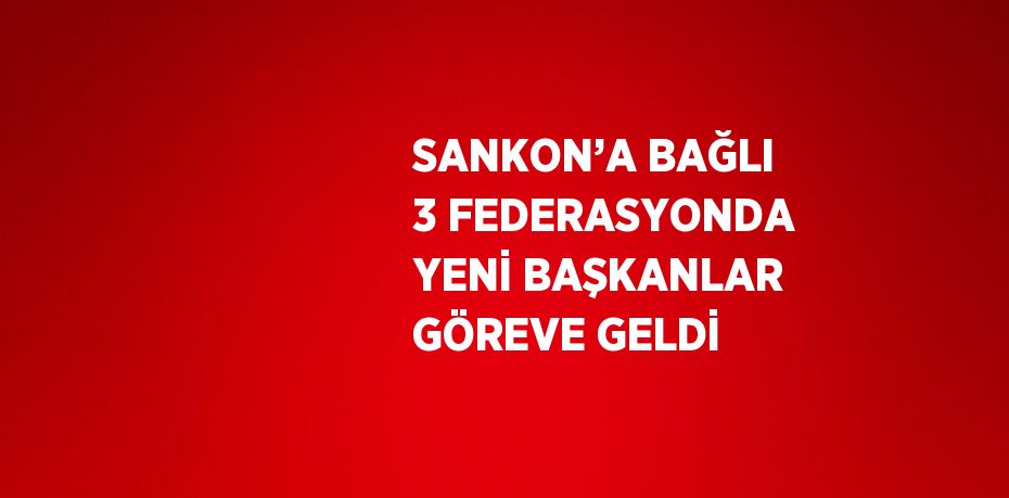 SANKON’A BAĞLI 3 FEDERASYONDA YENİ BAŞKANLAR GÖREVE GELDİ