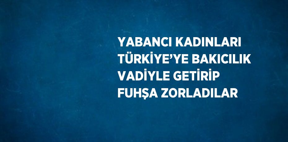 YABANCI KADINLARI TÜRKİYE’YE BAKICILIK VADİYLE GETİRİP FUHŞA ZORLADILAR