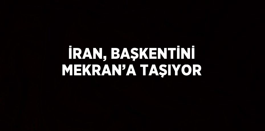 İRAN, BAŞKENTİNİ MEKRAN’A TAŞIYOR