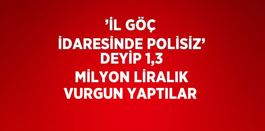 ’İL GÖÇ İDARESİNDE POLİSİZ’ DEYİP 1,3 MİLYON LİRALIK VURGUN YAPTILAR