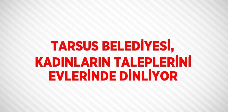 TARSUS BELEDİYESİ, KADINLARIN TALEPLERİNİ EVLERİNDE DİNLİYOR