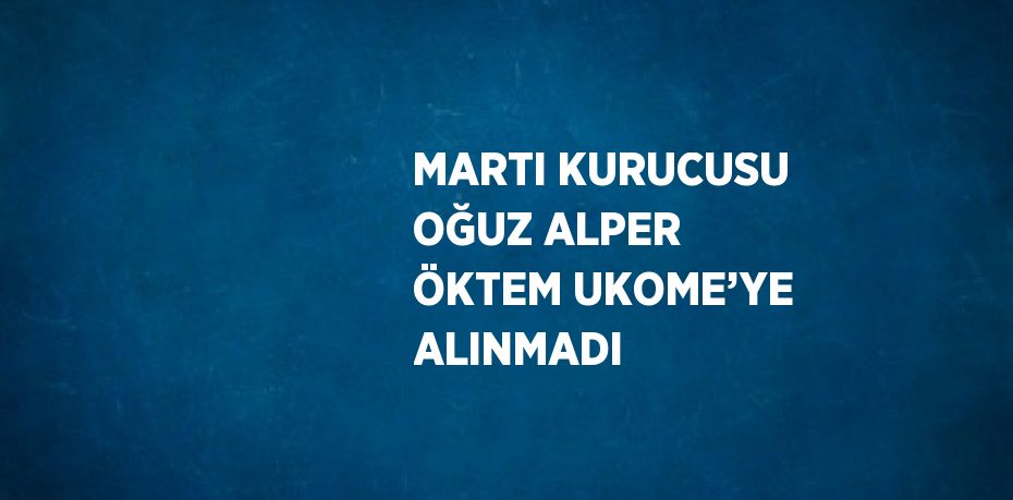 MARTI KURUCUSU OĞUZ ALPER ÖKTEM UKOME’YE ALINMADI