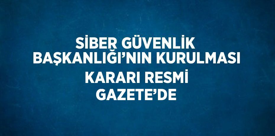 SİBER GÜVENLİK BAŞKANLIĞI’NIN KURULMASI KARARI RESMİ GAZETE’DE