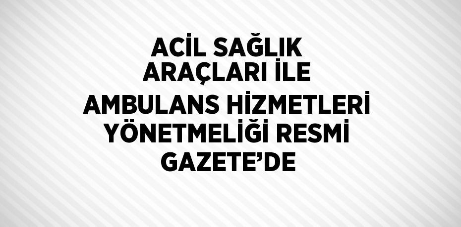 ACİL SAĞLIK ARAÇLARI İLE AMBULANS HİZMETLERİ YÖNETMELİĞİ RESMİ GAZETE’DE