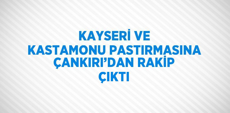 KAYSERİ VE KASTAMONU PASTIRMASINA ÇANKIRI’DAN RAKİP ÇIKTI