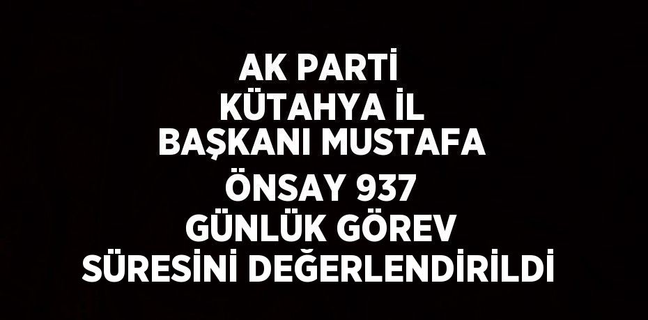 AK PARTİ KÜTAHYA İL BAŞKANI MUSTAFA ÖNSAY 937 GÜNLÜK GÖREV SÜRESİNİ DEĞERLENDİRİLDİ