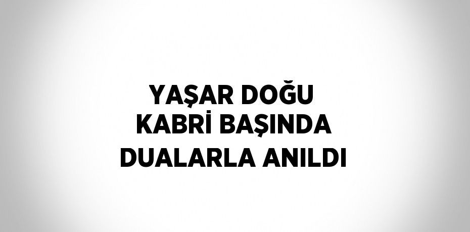 YAŞAR DOĞU KABRİ BAŞINDA DUALARLA ANILDI