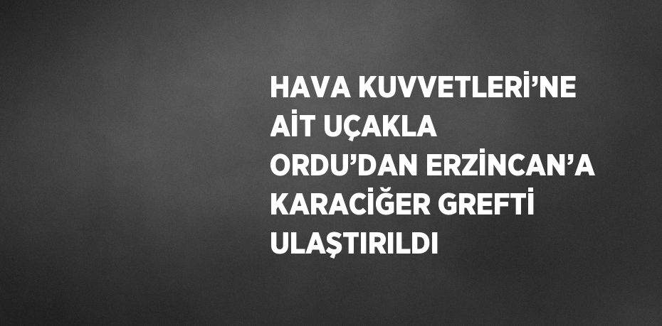 HAVA KUVVETLERİ’NE AİT UÇAKLA ORDU’DAN ERZİNCAN’A KARACİĞER GREFTİ ULAŞTIRILDI