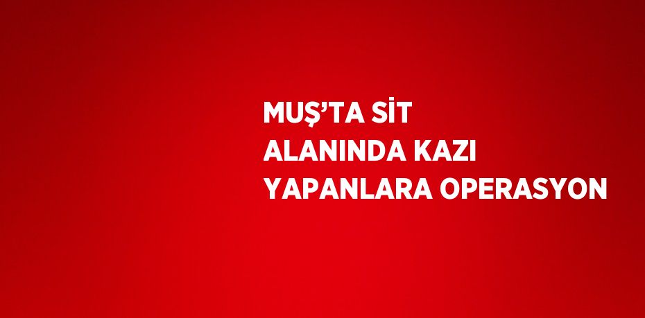 MUŞ’TA SİT ALANINDA KAZI YAPANLARA OPERASYON