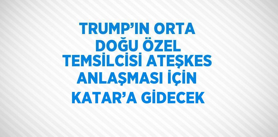 TRUMP’IN ORTA DOĞU ÖZEL TEMSİLCİSİ ATEŞKES ANLAŞMASI İÇİN KATAR’A GİDECEK