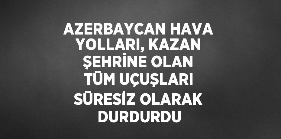 AZERBAYCAN HAVA YOLLARI, KAZAN ŞEHRİNE OLAN TÜM UÇUŞLARI SÜRESİZ OLARAK DURDURDU