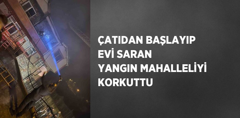 ÇATIDAN BAŞLAYIP EVİ SARAN YANGIN MAHALLELİYİ KORKUTTU