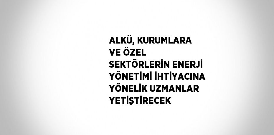 ALKÜ, KURUMLARA VE ÖZEL SEKTÖRLERİN ENERJİ YÖNETİMİ İHTİYACINA YÖNELİK UZMANLAR YETİŞTİRECEK