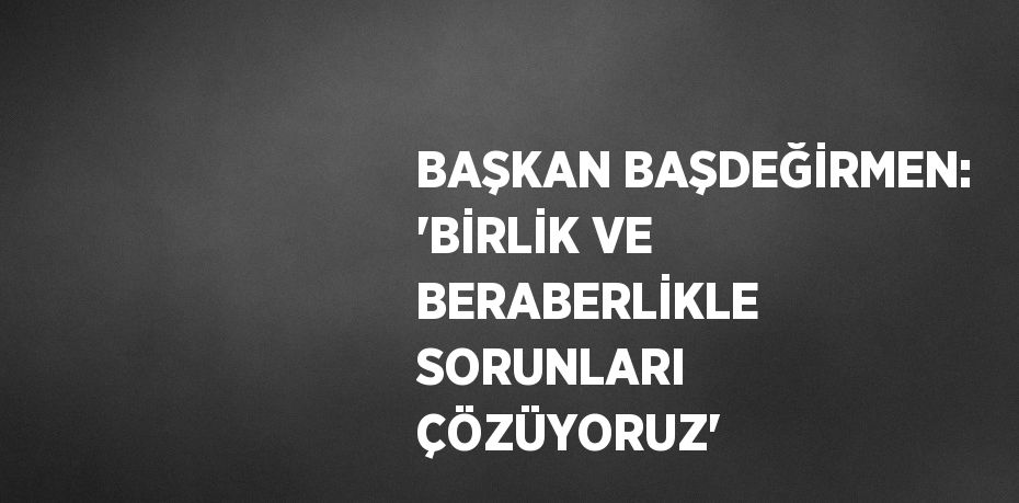 BAŞKAN BAŞDEĞİRMEN: 'BİRLİK VE BERABERLİKLE SORUNLARI ÇÖZÜYORUZ'