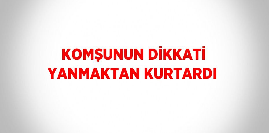 KOMŞUNUN DİKKATİ YANMAKTAN KURTARDI