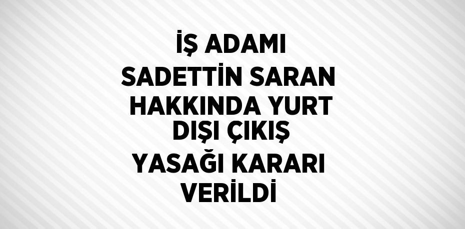 İŞ ADAMI SADETTİN SARAN HAKKINDA YURT DIŞI ÇIKIŞ YASAĞI KARARI VERİLDİ