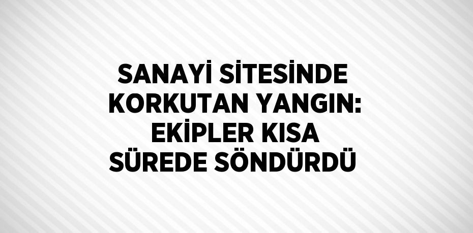 SANAYİ SİTESİNDE KORKUTAN YANGIN: EKİPLER KISA SÜREDE SÖNDÜRDÜ