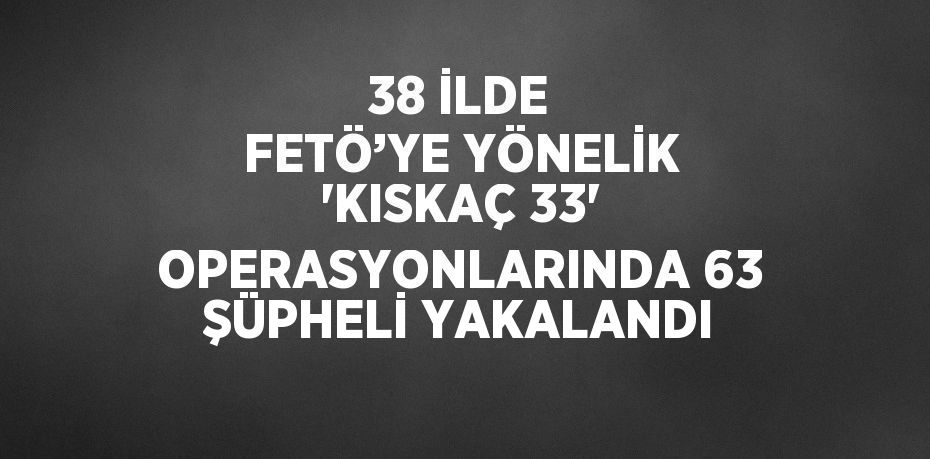 38 İLDE FETÖ’YE YÖNELİK 'KISKAÇ 33' OPERASYONLARINDA 63 ŞÜPHELİ YAKALANDI