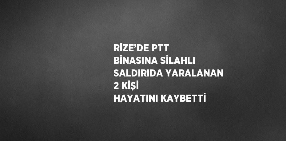 RİZE’DE PTT BİNASINA SİLAHLI SALDIRIDA YARALANAN 2 KİŞİ HAYATINI KAYBETTİ