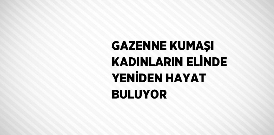 GAZENNE KUMAŞI KADINLARIN ELİNDE YENİDEN HAYAT BULUYOR