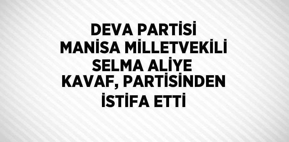 DEVA PARTİSİ MANİSA MİLLETVEKİLİ SELMA ALİYE KAVAF, PARTİSİNDEN İSTİFA ETTİ