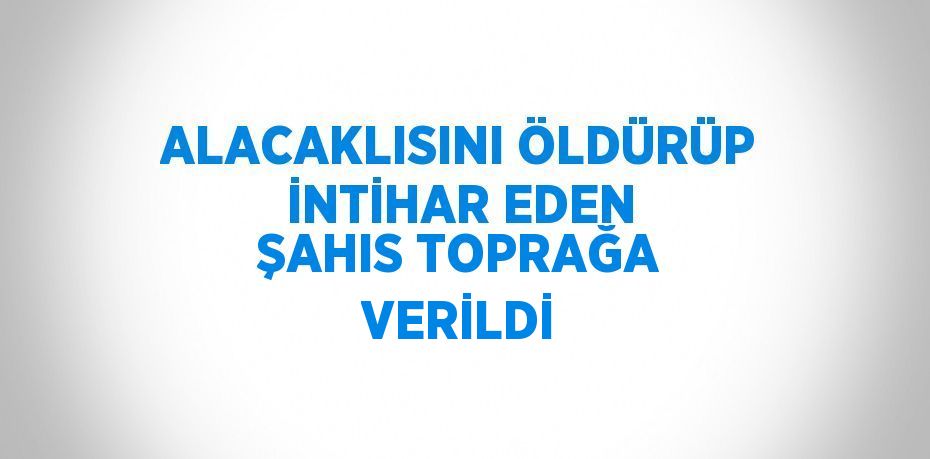 ALACAKLISINI ÖLDÜRÜP İNTİHAR EDEN ŞAHIS TOPRAĞA VERİLDİ