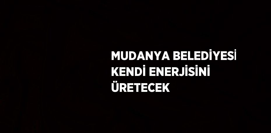 MUDANYA BELEDİYESİ KENDİ ENERJİSİNİ ÜRETECEK