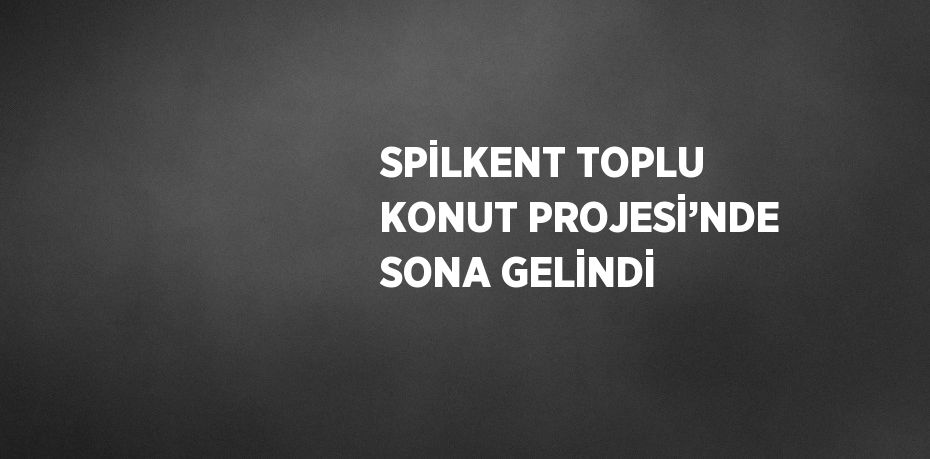 SPİLKENT TOPLU KONUT PROJESİ’NDE SONA GELİNDİ