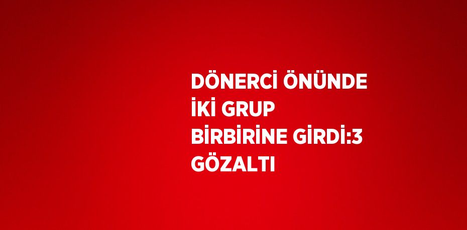 DÖNERCİ ÖNÜNDE İKİ GRUP BİRBİRİNE GİRDİ:3 GÖZALTI