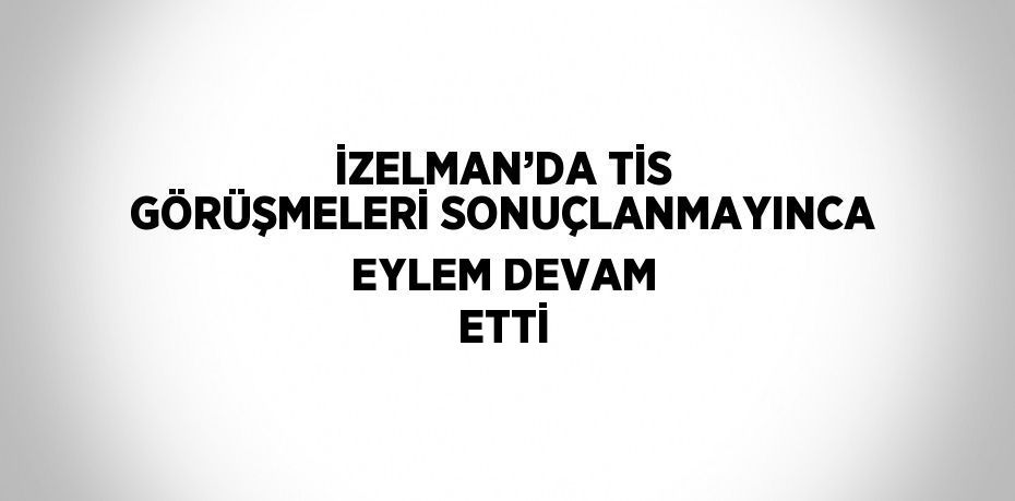 İZELMAN’DA TİS GÖRÜŞMELERİ SONUÇLANMAYINCA EYLEM DEVAM ETTİ