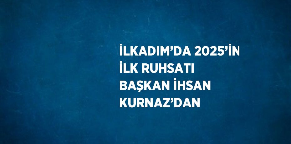 İLKADIM’DA 2025’İN İLK RUHSATI BAŞKAN İHSAN KURNAZ’DAN