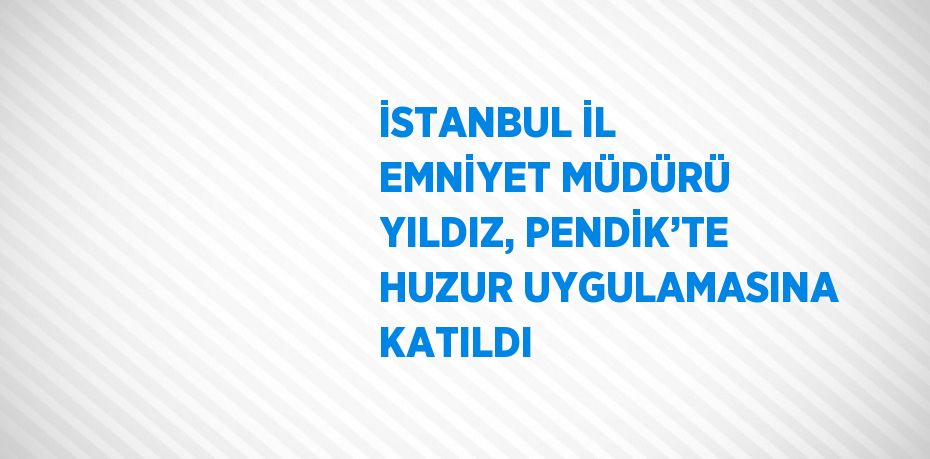 İSTANBUL İL EMNİYET MÜDÜRÜ YILDIZ, PENDİK’TE HUZUR UYGULAMASINA KATILDI