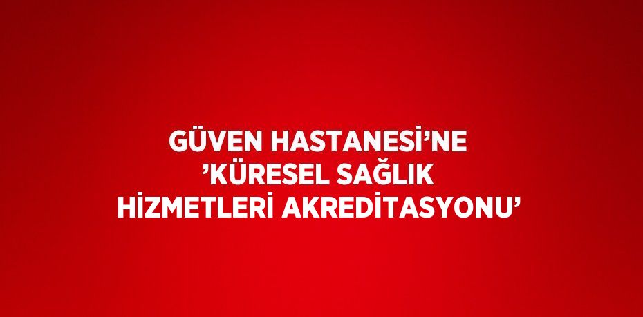 GÜVEN HASTANESİ’NE ’KÜRESEL SAĞLIK HİZMETLERİ AKREDİTASYONU’