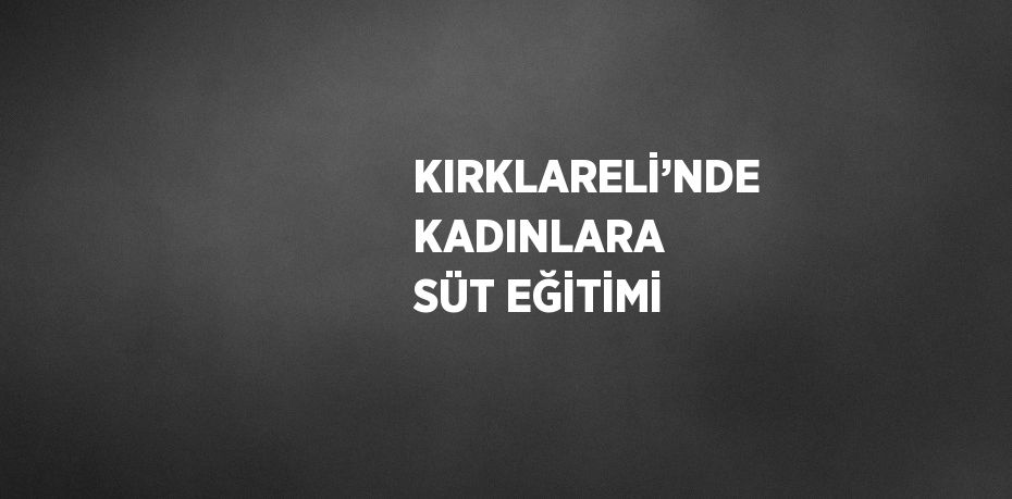 KIRKLARELİ’NDE KADINLARA SÜT EĞİTİMİ