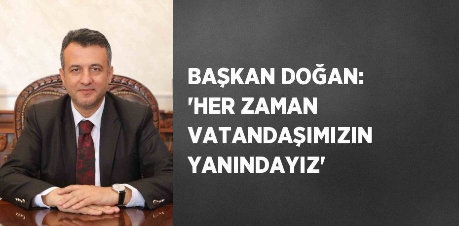 BAŞKAN DOĞAN: 'HER ZAMAN VATANDAŞIMIZIN YANINDAYIZ'