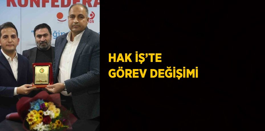 HAK İŞ’TE GÖREV DEĞİŞİMİ