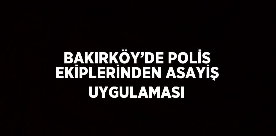 BAKIRKÖY’DE POLİS EKİPLERİNDEN ASAYİŞ UYGULAMASI