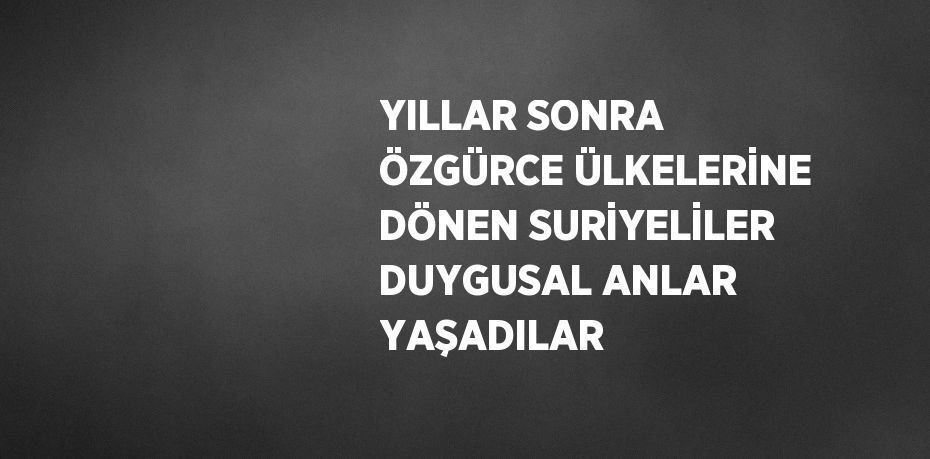 YILLAR SONRA ÖZGÜRCE ÜLKELERİNE DÖNEN SURİYELİLER DUYGUSAL ANLAR YAŞADILAR