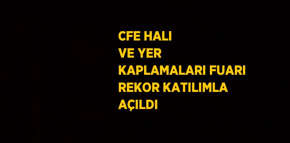 CFE HALI VE YER KAPLAMALARI FUARI REKOR KATILIMLA AÇILDI