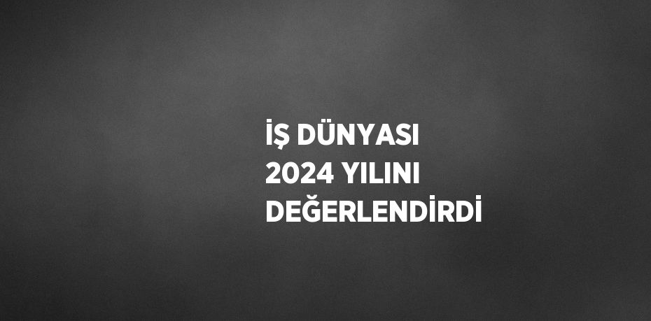 İŞ DÜNYASI 2024 YILINI DEĞERLENDİRDİ