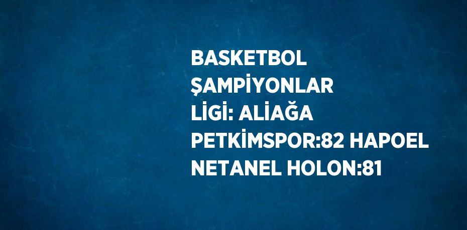 BASKETBOL ŞAMPİYONLAR LİGİ: ALİAĞA PETKİMSPOR:82 HAPOEL NETANEL HOLON:81