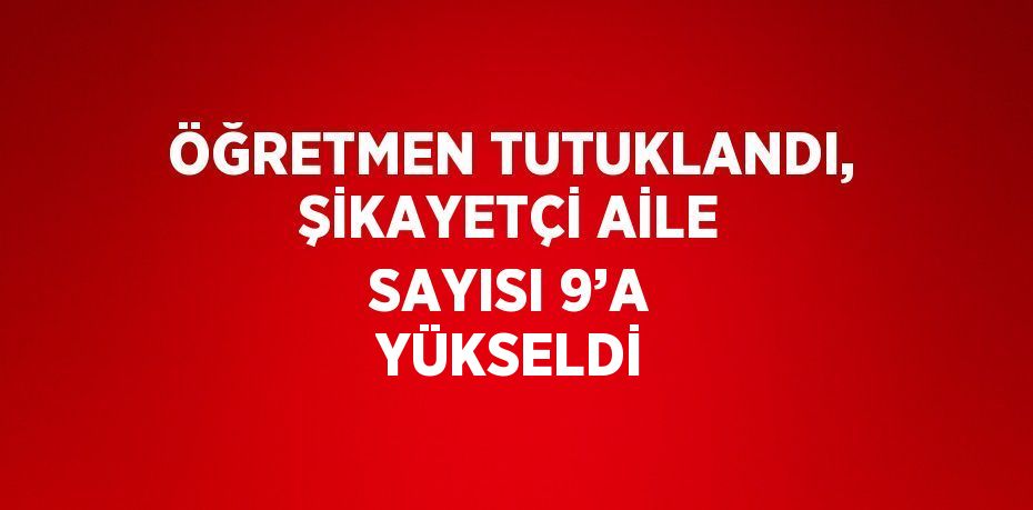 ÖĞRETMEN TUTUKLANDI, ŞİKAYETÇİ AİLE SAYISI 9’A YÜKSELDİ