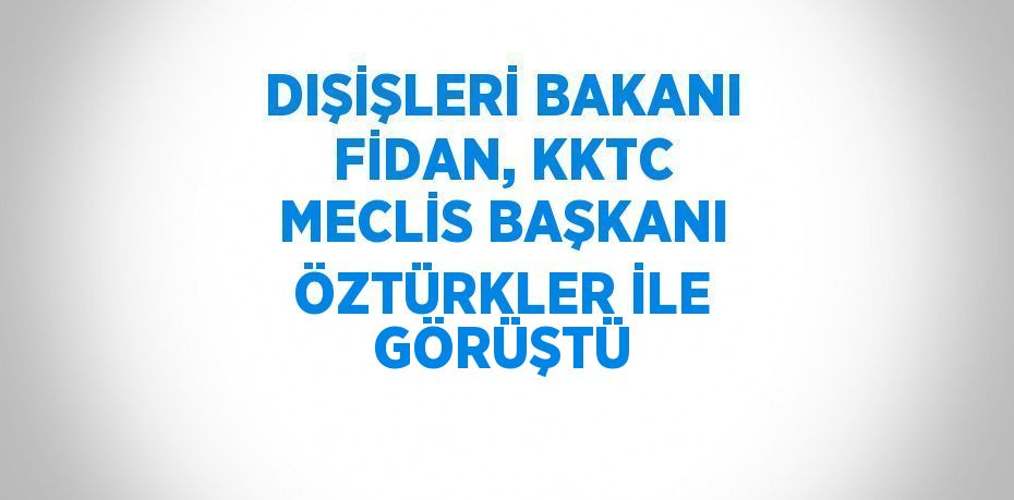 DIŞİŞLERİ BAKANI FİDAN, KKTC MECLİS BAŞKANI ÖZTÜRKLER İLE GÖRÜŞTÜ