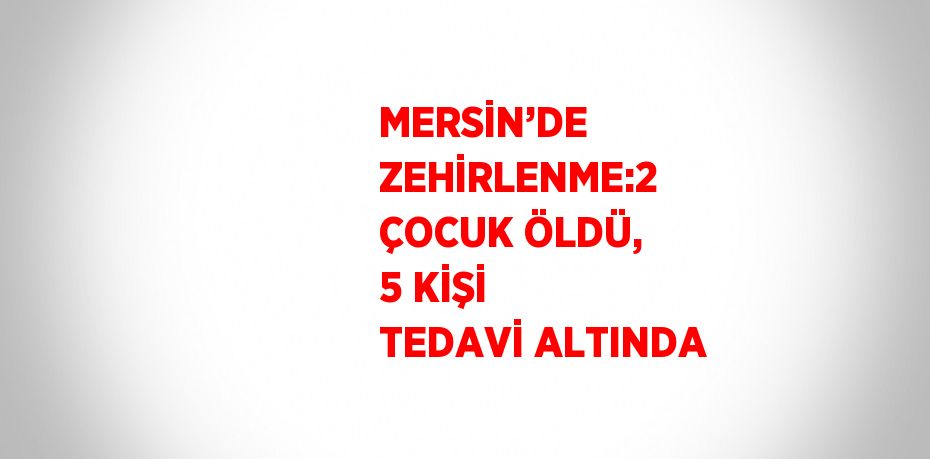 MERSİN’DE ZEHİRLENME:2 ÇOCUK ÖLDÜ, 5 KİŞİ TEDAVİ ALTINDA