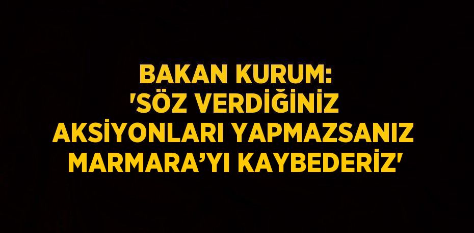 BAKAN KURUM: 'SÖZ VERDİĞİNİZ AKSİYONLARI YAPMAZSANIZ MARMARA’YI KAYBEDERİZ'