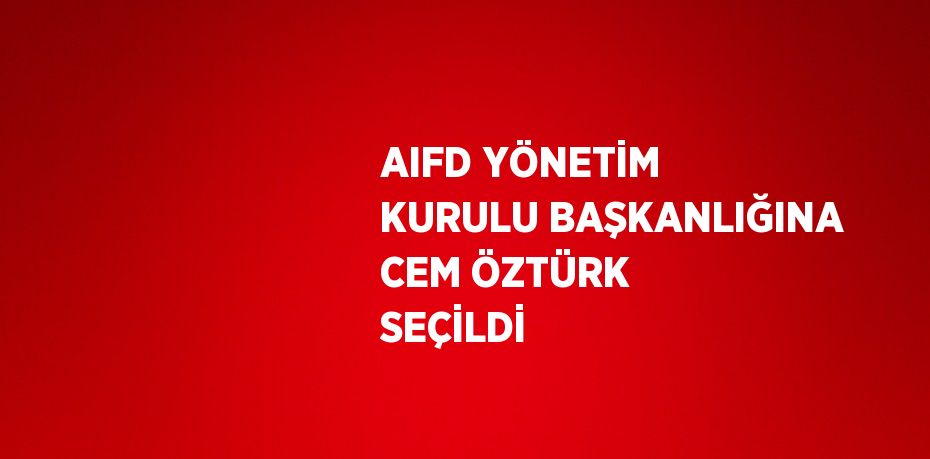 AIFD YÖNETİM KURULU BAŞKANLIĞINA CEM ÖZTÜRK SEÇİLDİ