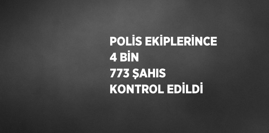 POLİS EKİPLERİNCE 4 BİN 773 ŞAHIS KONTROL EDİLDİ