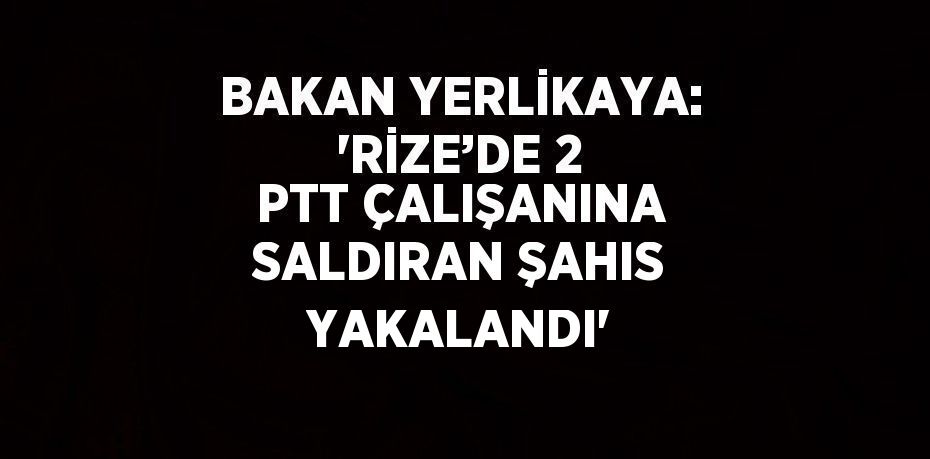 BAKAN YERLİKAYA: 'RİZE’DE 2 PTT ÇALIŞANINA SALDIRAN ŞAHIS YAKALANDI'
